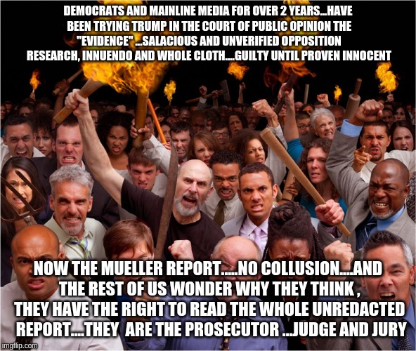 Angry mob | DEMOCRATS AND MAINLINE MEDIA FOR OVER 2 YEARS...HAVE BEEN TRYING TRUMP IN THE COURT OF PUBLIC OPINION
THE "EVIDENCE" ...SALACIOUS AND UNVERIFIED OPPOSITION RESEARCH, INNUENDO AND WHOLE CLOTH....GUILTY UNTIL PROVEN INNOCENT; NOW THE MUELLER REPORT.....NO COLLUSION....AND THE REST OF US WONDER WHY THEY THINK , THEY HAVE THE RIGHT TO READ THE WHOLE UNREDACTED  REPORT....THEY  ARE THE PROSECUTOR ...JUDGE AND JURY | image tagged in angry mob | made w/ Imgflip meme maker