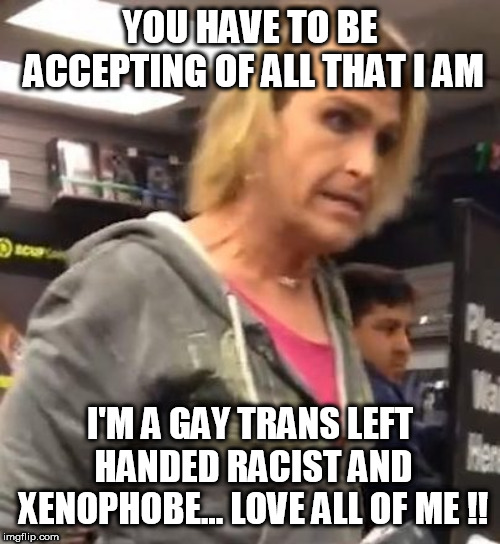 It's ma"am | YOU HAVE TO BE ACCEPTING OF ALL THAT I AM; I'M A GAY TRANS LEFT HANDED RACIST AND XENOPHOBE... LOVE ALL OF ME !! | image tagged in it's maam | made w/ Imgflip meme maker