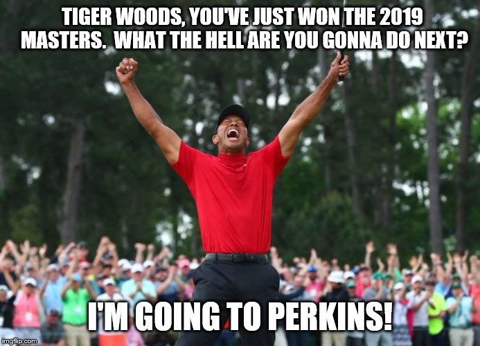 Tiger Woods is going to Perkins |  TIGER WOODS, YOU'VE JUST WON THE 2019 MASTERS.  WHAT THE HELL ARE YOU GONNA DO NEXT? I'M GOING TO PERKINS! | image tagged in tiger woods,pga tour | made w/ Imgflip meme maker