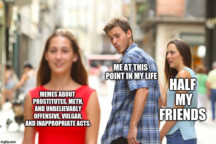 Distracted Boyfriend | ME AT THIS POINT IN MY LIFE; HALF MY FRIENDS; MEMES ABOUT PROSTITUTES, METH, AND UNBELIEVABLY OFFENSIVE, VULGAR, AND INAPPROPRIATE ACTS. | image tagged in memes,distracted boyfriend | made w/ Imgflip meme maker