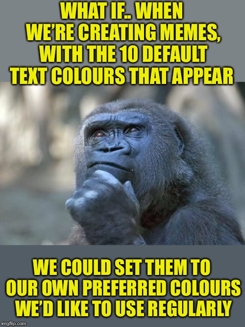 There’s at least half the default colours I never use and half I mainly do | WHAT IF.. WHEN WE’RE CREATING MEMES, WITH THE 10 DEFAULT TEXT COLOURS THAT APPEAR; WE COULD SET THEM TO OUR OWN PREFERRED COLOURS WE’D LIKE TO USE REGULARLY | image tagged in that is the question,custom,options,meme,generator,imgflip | made w/ Imgflip meme maker