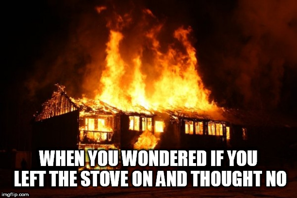 fire | WHEN YOU WONDERED IF YOU LEFT THE STOVE ON AND THOUGHT NO | image tagged in fire | made w/ Imgflip meme maker