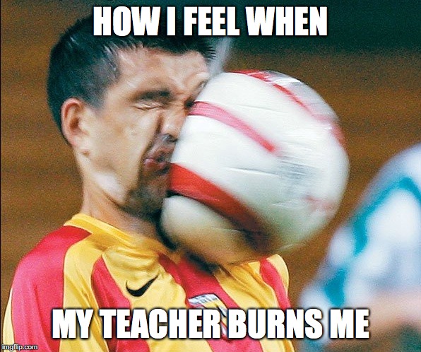 getting hit in the face by a soccer ball | HOW I FEEL WHEN; MY TEACHER BURNS ME | image tagged in getting hit in the face by a soccer ball | made w/ Imgflip meme maker
