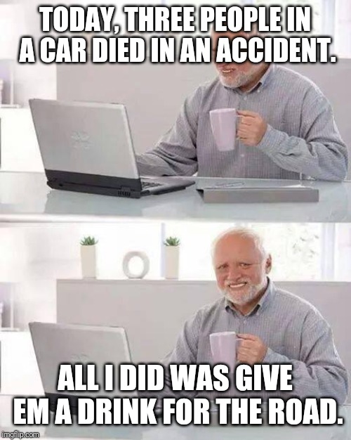 Hide the Pain Harold Meme | TODAY, THREE PEOPLE IN A CAR DIED IN AN ACCIDENT. ALL I DID WAS GIVE EM A DRINK FOR THE ROAD. | image tagged in memes,hide the pain harold | made w/ Imgflip meme maker