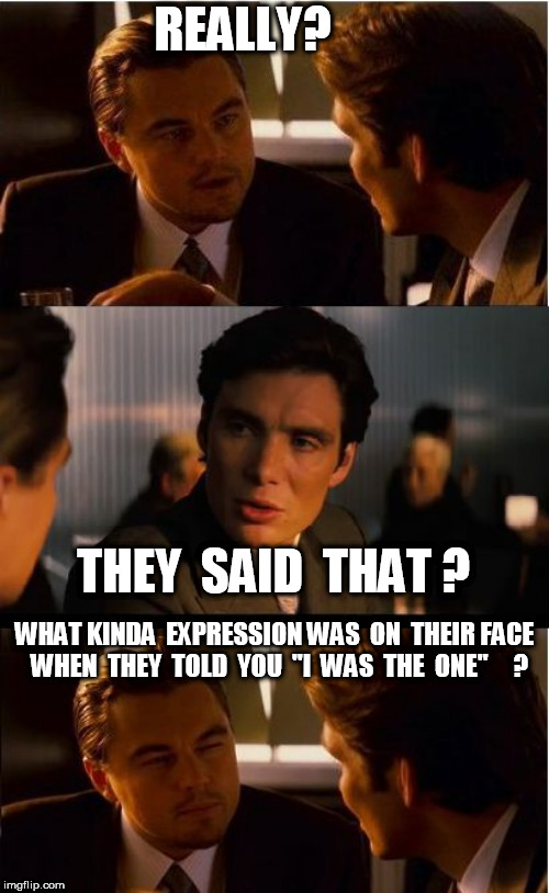NO WAY!  
 and  you  believed  it ? | REALLY? THEY  SAID  THAT ? WHAT KINDA  EXPRESSION WAS  ON  THEIR FACE  WHEN  THEY  TOLD  YOU  "I  WAS  THE  ONE"     ? | image tagged in memes,inception | made w/ Imgflip meme maker