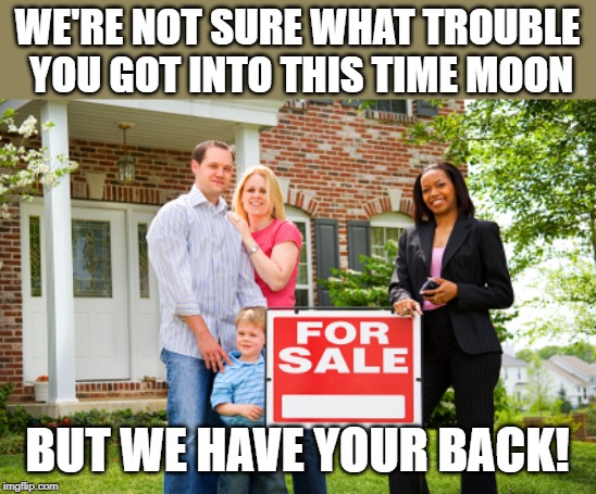 Realtor with clients | WE'RE NOT SURE WHAT TROUBLE YOU GOT INTO THIS TIME MOON BUT WE HAVE YOUR BACK! | image tagged in realtor with clients | made w/ Imgflip meme maker