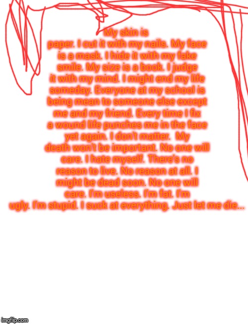 My skin is paper.
I cut it with my nails.
My face is a mask.
I hide it with my fake smile.
My size is a book.
I judge it with my mind.
I might end my life someday.
Everyone at my school is being mean to someone else except me and my friend.
Every time I fix a wound life punches me in the face yet again.
I don't matter. 
My death won't be important.
No one will care.
I hate myself.
There's no reason to live.
No reason at all.
I might be dead soon.
No one will care.
I'm useless.
I'm fat.
I'm ugly.
I'm stupid.
I suck at everything.
Just let me die...﻿ | image tagged in blank white template,starter pack | made w/ Imgflip meme maker