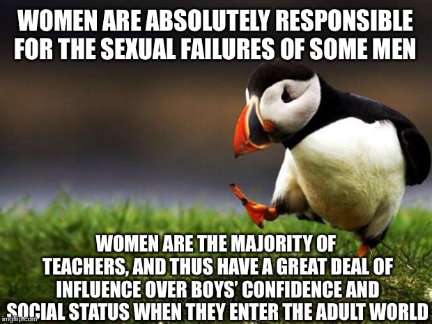 Unpopular Opinion Puffin Meme | WOMEN ARE ABSOLUTELY RESPONSIBLE FOR THE SEXUAL FAILURES OF SOME MEN; WOMEN ARE THE MAJORITY OF TEACHERS, AND THUS HAVE A GREAT DEAL OF INFLUENCE OVER BOYS’ CONFIDENCE AND SOCIAL STATUS WHEN THEY ENTER THE ADULT WORLD | image tagged in memes,unpopular opinion puffin | made w/ Imgflip meme maker