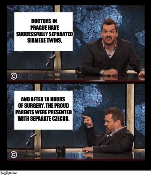 NEWSCASTER JIM JEFFERIES TWO PANEL BLANK | DOCTORS IN PRAGUE HAVE SUCCESSFULLY SEPARATED SIAMESE TWINS, AND AFTER 18 HOURS OF SURGERY, THE PROUD PARENTS WERE PRESENTED WITH SEPARATE CZECHS. | image tagged in newscaster jim jefferies two panel blank | made w/ Imgflip meme maker