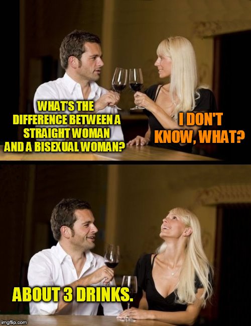 couple drinking | WHAT’S THE DIFFERENCE BETWEEN A STRAIGHT WOMAN AND A BISEXUAL WOMAN? I DON'T KNOW, WHAT? ABOUT 3 DRINKS. | image tagged in couple drinking | made w/ Imgflip meme maker