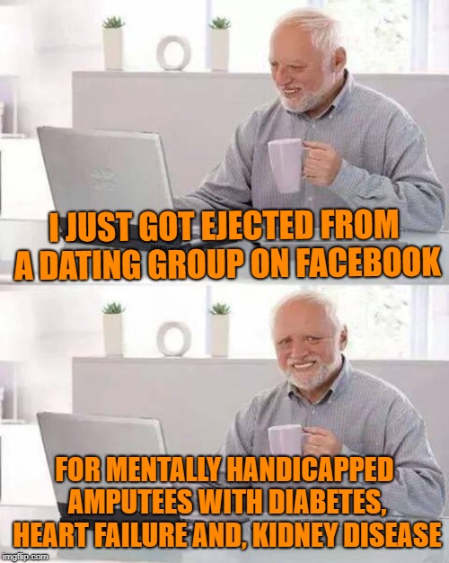 I Guess They're Not That Desperate After All | I JUST GOT EJECTED FROM A DATING GROUP ON FACEBOOK; FOR MENTALLY HANDICAPPED AMPUTEES WITH DIABETES, HEART FAILURE AND, KIDNEY DISEASE | image tagged in hide the pain harold,dating,facebook,relationships,hope,loser | made w/ Imgflip meme maker