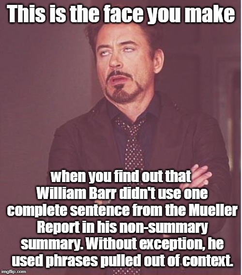 Face You Make Robert Downey Jr Meme | This is the face you make; when you find out that William Barr didn't use one complete sentence from the Mueller Report in his non-summary summary. Without exception, he used phrases pulled out of context. | image tagged in memes,face you make robert downey jr,barr,mueller,summary | made w/ Imgflip meme maker