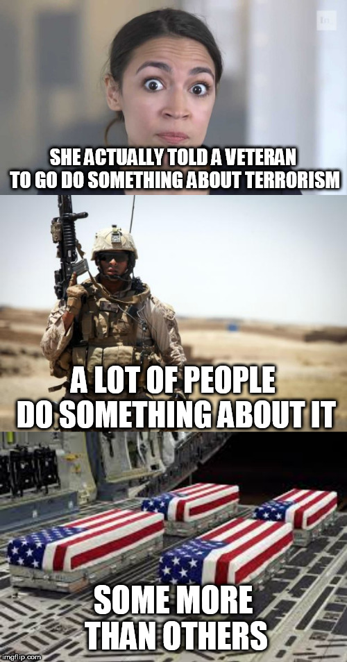 How pathetic is this excuse of a politician? | SHE ACTUALLY TOLD A VETERAN TO GO DO SOMETHING ABOUT TERRORISM; A LOT OF PEOPLE DO SOMETHING ABOUT IT; SOME MORE THAN OTHERS | image tagged in soldier,us soldier caskets,crazy alexandria ocasio-cortez,liberal logic,stupid liberals | made w/ Imgflip meme maker