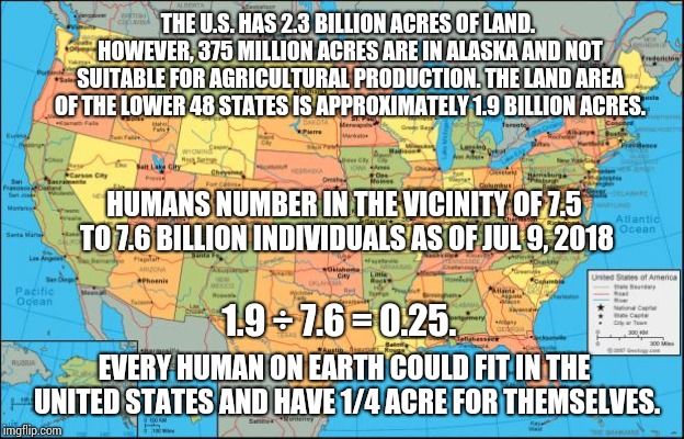 Trumps Says We're Full | THE U.S. HAS 2.3 BILLION ACRES OF LAND. HOWEVER, 375 MILLION ACRES ARE IN ALASKA AND NOT SUITABLE FOR AGRICULTURAL PRODUCTION. THE LAND AREA OF THE LOWER 48 STATES IS APPROXIMATELY 1.9 BILLION ACRES. HUMANS NUMBER IN THE VICINITY OF 7.5 TO 7.6 BILLION INDIVIDUALS AS OF JUL 9, 2018; 1.9 ÷ 7.6 = 0.25. EVERY HUMAN ON EARTH COULD FIT IN THE UNITED STATES AND HAVE 1/4 ACRE FOR THEMSELVES. | image tagged in map of united states,trump unfit unqualified dangerous,liar in chief,lock him up,memes,what the | made w/ Imgflip meme maker