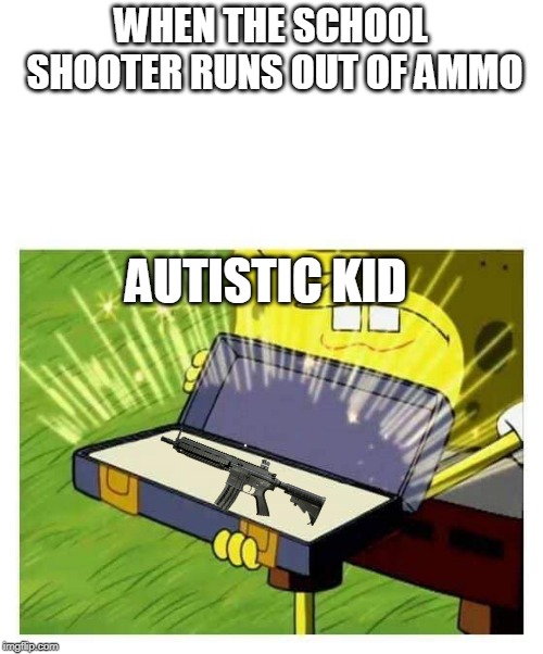 Spongebob box | WHEN THE SCHOOL SHOOTER RUNS OUT OF AMMO; AUTISTIC KID | image tagged in spongebob box | made w/ Imgflip meme maker