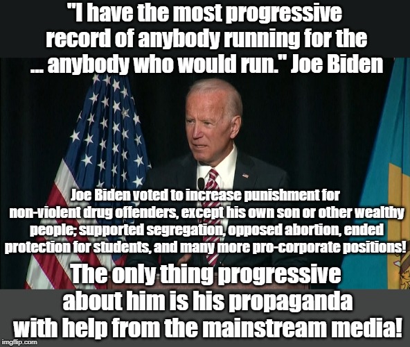 "I have the most progressive record of anybody running for the ... anybody who would run." Joe Biden; Joe Biden voted to increase punishment for non-violent drug offenders, except his own son or other wealthy people; supported segregation, opposed abortion, ended protection for students, and many more pro-corporate positions! The only thing progressive about him is his propaganda with help from the mainstream media! | made w/ Imgflip meme maker