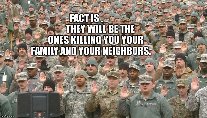 Troops taking oath | FACT IS .               THEY WILL BE THE ONES KILLING YOU YOUR FAMILY AND YOUR NEIGHBORS. | image tagged in troops taking oath | made w/ Imgflip meme maker