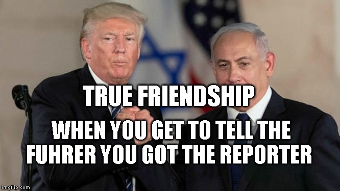 Trump and Netanyahu Bro Shake | TRUE FRIENDSHIP; WHEN YOU GET TO TELL THE FUHRER YOU GOT THE REPORTER | image tagged in trump and netanyahu bro shake | made w/ Imgflip meme maker