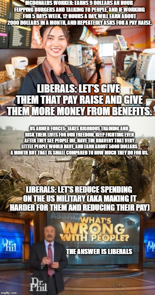 Liberal logic | MCDONALDS WORKER: EARNS 9 DOLLARS AN HOUR FLIPPING BURGERS AND TALKING TO PEOPLE, AND IF WORKING FOR 5 DAYS WEEK, 12 HOURS A DAY, WILL EARN ABOUT 2000 DOLLARS IN A MONTH, AND REPEATEDLY ASKS FOR A PAY RAISE. LIBERALS: LET'S GIVE THEM THAT PAY RAISE AND GIVE THEM MORE MONEY FROM BENEFITS. US ARMED FORCES: TAKES RIGOROUS TRAINING AND RISK THEIR LIVES FOR OUR FREEDOM, KEEP FIGHTING EVEN AFTER THEY SEE PEOPLE DIE, HAVE THE BRAVERY THAT VERY LITTLE PEOPLE WOULD HAVE, AND EARN ABOUT 5000 DOLLARS A MONTH BUT THAT IS SMALL COMPARED TO HOW MUCH THEY DO FOR US. LIBERALS: LET'S REDUCE SPENDING ON THE US MILITARY (AKA MAKING IT HARDER FOR THEM AND REDUCING THEIR PAY); THE ANSWER IS LIBERALS | image tagged in mcdonald's worker,military soldiers,dr phil what's wrong with people | made w/ Imgflip meme maker
