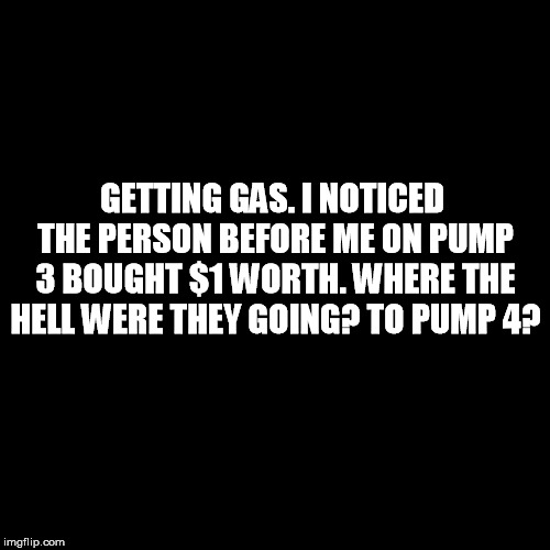 Plain Black Template | GETTING GAS. I NOTICED THE PERSON BEFORE ME ON PUMP 3 BOUGHT $1 WORTH. WHERE THE HELL WERE THEY GOING? TO PUMP 4? | image tagged in plain black template | made w/ Imgflip meme maker
