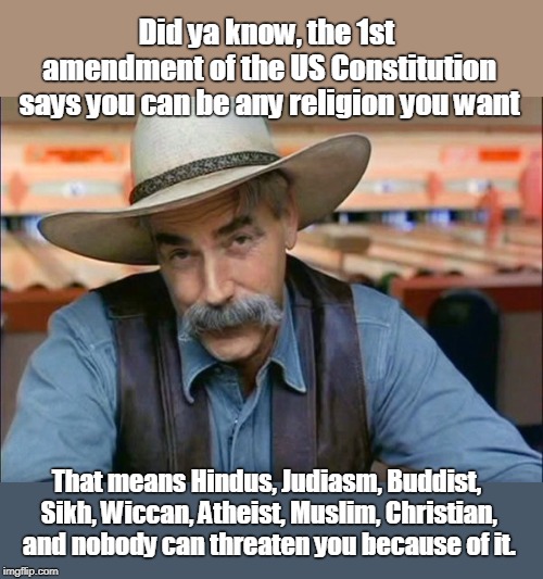 The US Constitution says all religions are protected | Did ya know, the 1st amendment of the US Constitution says you can be any religion you want; That means Hindus, Judiasm, Buddist, Sikh, Wiccan, Atheist, Muslim, Christian, and nobody can threaten you because of it. | image tagged in freedom of religion,freedom from persecution,all religions are ok,us has many religions,it's not ok to blame one religion for ev | made w/ Imgflip meme maker