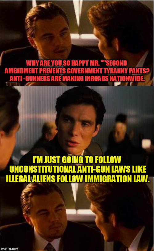 And we can just make our own cities sanctuary law abiding cities........ | WHY ARE YOU SO HAPPY MR. ""SECOND AMENDMENT PREVENTS GOVERNMENT TYRANNY PANTS? ANTI -GUNNERS ARE MAKING INROADS NATIONWIDE. I'M JUST GOING TO FOLLOW UNCONSTITUTIONAL ANTI-GUN LAWS LIKE ILLEGAL ALIENS FOLLOW IMMIGRATION LAW. | image tagged in memes,inception | made w/ Imgflip meme maker