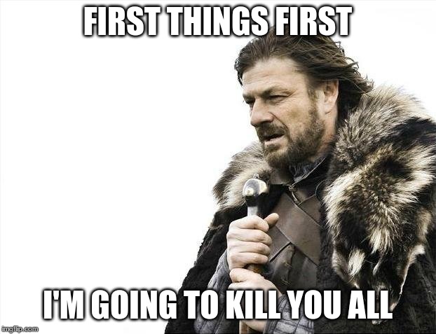 Brace Yourselves X is Coming | FIRST THINGS FIRST; I'M GOING TO KILL YOU ALL | image tagged in memes,brace yourselves x is coming | made w/ Imgflip meme maker