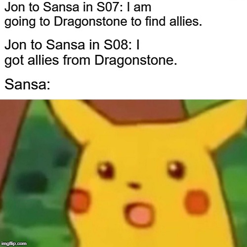 Surprised Pikachu Meme | Jon to Sansa in S07: I am going to Dragonstone to find allies. Jon to Sansa in S08: I got allies from Dragonstone. Sansa: | image tagged in memes,surprised pikachu | made w/ Imgflip meme maker