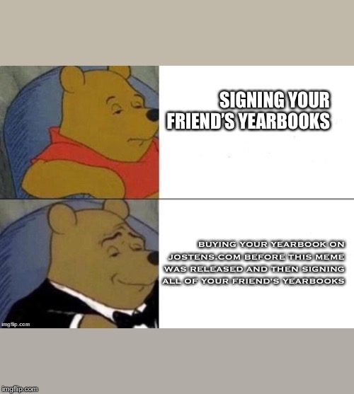 Tuxedo Winnie The Pooh Meme | SIGNING YOUR FRIEND’S YEARBOOKS; BUYING YOUR YEARBOOK ON JOSTENS.COM BEFORE THIS MEME WAS RELEASED AND THEN SIGNING ALL OF YOUR FRIEND’S YEARBOOKS | image tagged in tuxedo winnie the pooh | made w/ Imgflip meme maker