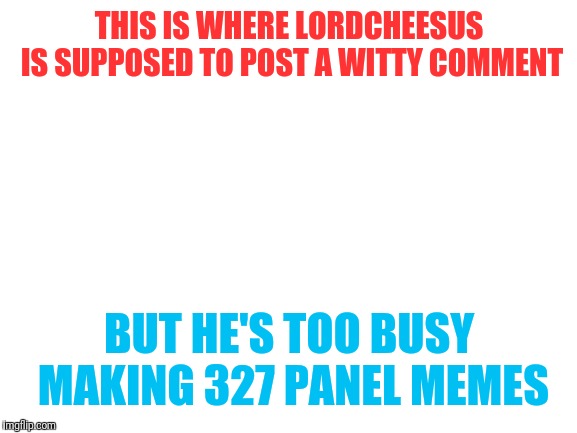 Blank White Template | THIS IS WHERE LORDCHEESUS IS SUPPOSED TO POST A WITTY COMMENT BUT HE'S TOO BUSY MAKING 327 PANEL MEMES | image tagged in blank white template | made w/ Imgflip meme maker