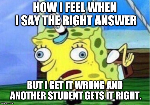 Mocking Spongebob Meme | HOW I FEEL WHEN I SAY THE RIGHT ANSWER; BUT I GET IT WRONG AND ANOTHER STUDENT GETS IT RIGHT. | image tagged in memes,mocking spongebob | made w/ Imgflip meme maker