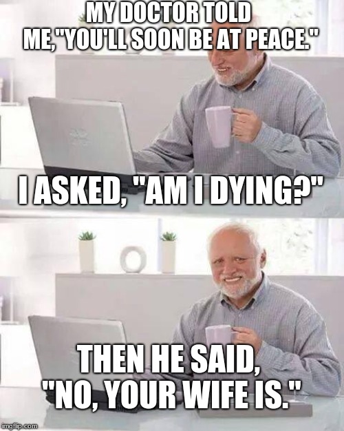 On the bright side, no more yelling! | MY DOCTOR TOLD ME,"YOU'LL SOON BE AT PEACE."; I ASKED, "AM I DYING?"; THEN HE SAID, "NO, YOUR WIFE IS." | image tagged in memes,hide the pain harold | made w/ Imgflip meme maker