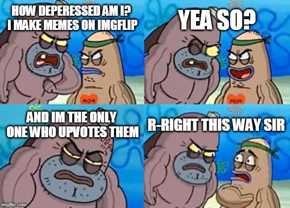 How Tough Are You Meme | YEA SO? HOW DEPERESSED AM I? I MAKE MEMES ON IMGFLIP; AND IM THE ONLY ONE WHO UPVOTES THEM; R-RIGHT THIS WAY SIR | image tagged in memes,how tough are you | made w/ Imgflip meme maker