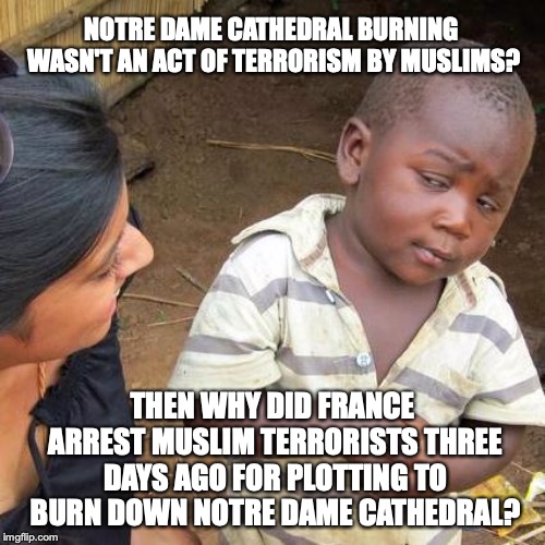 I am sure it's completely a coincidence. |  NOTRE DAME CATHEDRAL BURNING WASN'T AN ACT OF TERRORISM BY MUSLIMS? THEN WHY DID FRANCE ARREST MUSLIM TERRORISTS THREE DAYS AGO FOR PLOTTING TO BURN DOWN NOTRE DAME CATHEDRAL? | image tagged in 2019,muslim,terrorism,notre dame,burning,fire | made w/ Imgflip meme maker