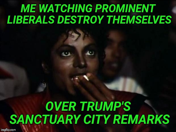 Michael Jackson Popcorn Meme | ME WATCHING PROMINENT LIBERALS DESTROY THEMSELVES; OVER TRUMP'S SANCTUARY CITY REMARKS | image tagged in memes,michael jackson popcorn | made w/ Imgflip meme maker