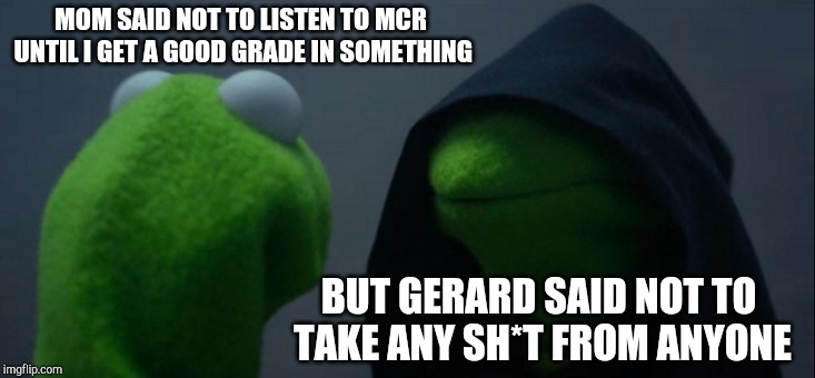 Evil Kermit | MOM SAID NOT TO LISTEN TO MCR UNTIL I GET A GOOD GRADE IN SOMETHING; BUT GERARD SAID NOT TO TAKE ANY SH*T FROM ANYONE | image tagged in memes,evil kermit | made w/ Imgflip meme maker