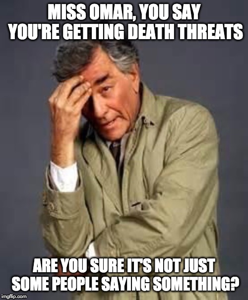 Just one more thing, Miss Omar... | MISS OMAR, YOU SAY YOU'RE GETTING DEATH THREATS; ARE YOU SURE IT'S NOT JUST SOME PEOPLE SAYING SOMETHING? | image tagged in columbo | made w/ Imgflip meme maker