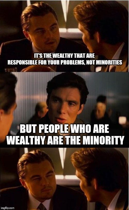 Inception Meme | IT'S THE WEALTHY THAT ARE RESPONSIBLE FOR YOUR PROBLEMS, NOT MINORITIES; BUT PEOPLE WHO ARE WEALTHY ARE THE MINORITY | image tagged in memes,inception | made w/ Imgflip meme maker