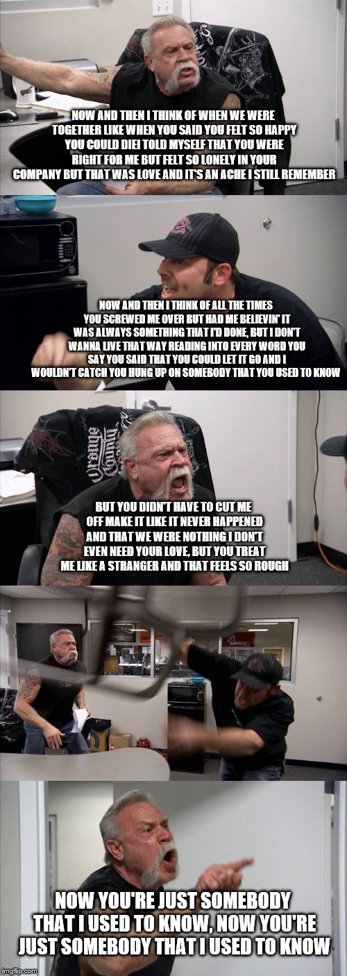 American Chopper Argument Meme | NOW AND THEN I THINK OF WHEN WE WERE TOGETHER
LIKE WHEN YOU SAID YOU FELT SO HAPPY YOU COULD DIEI TOLD MYSELF THAT YOU WERE RIGHT FOR ME
BUT FELT SO LONELY IN YOUR COMPANY
BUT THAT WAS LOVE AND IT'S AN ACHE I STILL REMEMBER; NOW AND THEN I THINK OF ALL THE TIMES YOU SCREWED ME OVER
BUT HAD ME BELIEVIN' IT WAS ALWAYS SOMETHING THAT I'D DONE, BUT I DON'T WANNA LIVE THAT WAY
READING INTO EVERY WORD YOU SAY
YOU SAID THAT YOU COULD LET IT GO
AND I WOULDN'T CATCH YOU HUNG UP ON SOMEBODY THAT YOU USED TO KNOW; BUT YOU DIDN'T HAVE TO CUT ME OFF
MAKE IT LIKE IT NEVER HAPPENED AND THAT WE WERE NOTHING
I DON'T EVEN NEED YOUR LOVE, BUT YOU TREAT ME LIKE A STRANGER
AND THAT FEELS SO ROUGH; NOW YOU'RE JUST SOMEBODY THAT I USED TO KNOW, NOW YOU'RE JUST SOMEBODY THAT I USED TO KNOW | image tagged in memes,american chopper argument | made w/ Imgflip meme maker