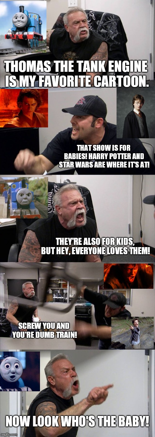 When You Like What No One Else Likes | THOMAS THE TANK ENGINE IS MY FAVORITE CARTOON. THAT SHOW IS FOR BABIES! HARRY POTTER AND STAR WARS ARE WHERE IT'S AT! THEY'RE ALSO FOR KIDS, BUT HEY, EVERYONE LOVES THEM! SCREW YOU AND YOU'RE DUMB TRAIN! NOW LOOK WHO'S THE BABY! | image tagged in memes,american chopper argument | made w/ Imgflip meme maker