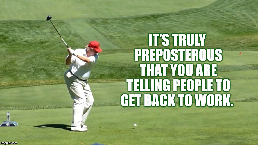 IT’S TRULY PREPOSTEROUS THAT YOU ARE TELLING PEOPLE TO GET BACK TO WORK. | image tagged in donald trump,golf,resist,retire | made w/ Imgflip meme maker