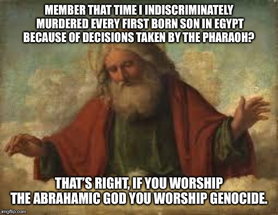 god | MEMBER THAT TIME I INDISCRIMINATELY MURDERED EVERY FIRST BORN SON IN EGYPT BECAUSE OF DECISIONS TAKEN BY THE PHARAOH? THAT’S RIGHT, IF YOU WORSHIP THE ABRAHAMIC GOD YOU WORSHIP GENOCIDE. | image tagged in god,passover,plague,egypt,the abrahamic god | made w/ Imgflip meme maker