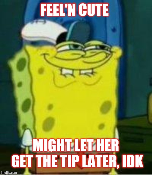 Spongebob funny face | FEEL'N CUTE; MIGHT LET HER GET THE TIP LATER, IDK | image tagged in spongebob funny face | made w/ Imgflip meme maker