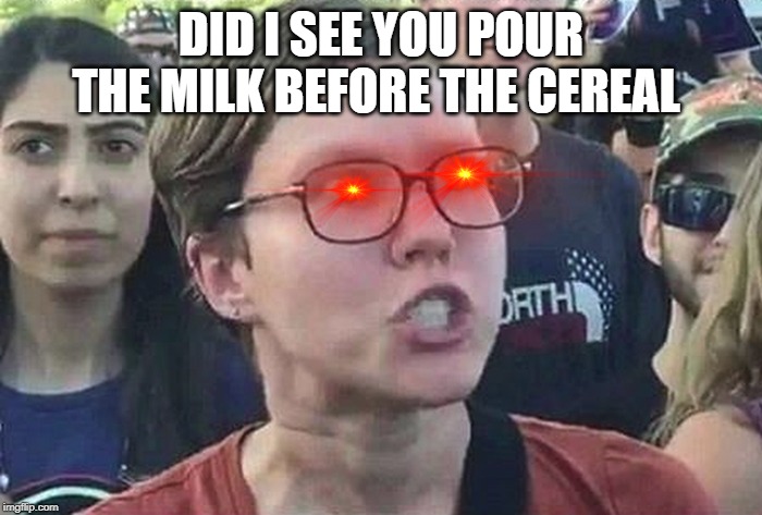 Triggered Liberal | DID I SEE YOU POUR THE MILK BEFORE THE CEREAL | image tagged in triggered liberal | made w/ Imgflip meme maker