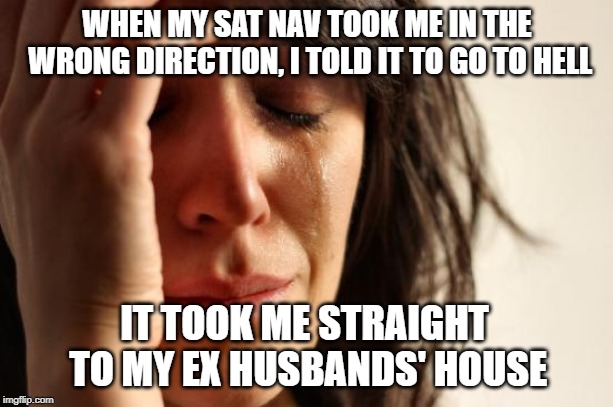 First World Problems | WHEN MY SAT NAV TOOK ME IN THE WRONG DIRECTION, I TOLD IT TO GO TO HELL; IT TOOK ME STRAIGHT TO MY EX HUSBANDS' HOUSE | image tagged in memes,first world problems | made w/ Imgflip meme maker