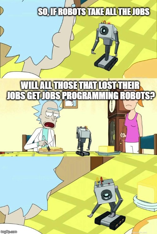 What's My Purpose - Butter Robot | SO, IF ROBOTS TAKE ALL THE JOBS; WILL ALL THOSE THAT LOST THEIR JOBS GET JOBS PROGRAMMING ROBOTS? | image tagged in what's my purpose - butter robot | made w/ Imgflip meme maker