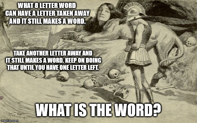Riddles and Brainteasers | WHAT 8 LETTER WORD CAN HAVE A LETTER TAKEN AWAY AND IT STILL MAKES A WORD. TAKE ANOTHER LETTER AWAY AND IT STILL MAKES A WORD. KEEP ON DOING THAT UNTIL YOU HAVE ONE LETTER LEFT. WHAT IS THE WORD? | image tagged in riddles and brainteasers | made w/ Imgflip meme maker