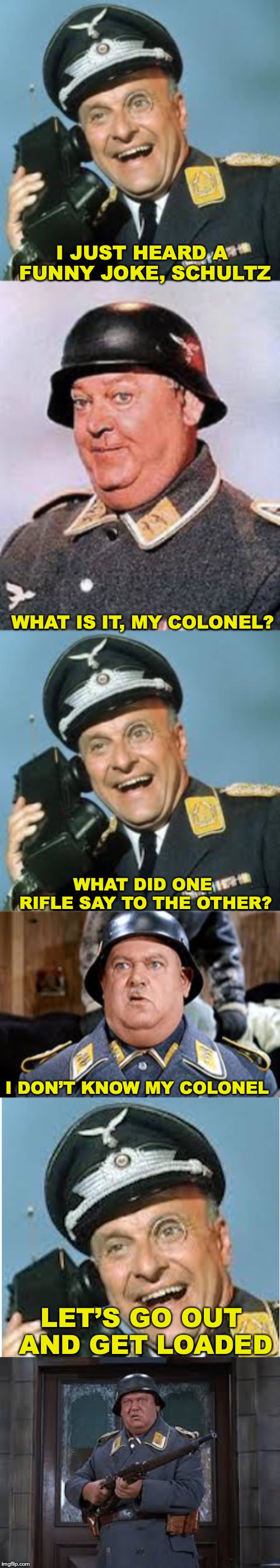 Loaded | I JUST HEARD A FUNNY JOKE, SCHULTZ; WHAT IS IT, MY COLONEL? WHAT DID ONE RIFLE SAY TO THE OTHER? I DON’T KNOW MY COLONEL; LET’S GO OUT AND GET LOADED | image tagged in hogan's heroes,bad pun | made w/ Imgflip meme maker