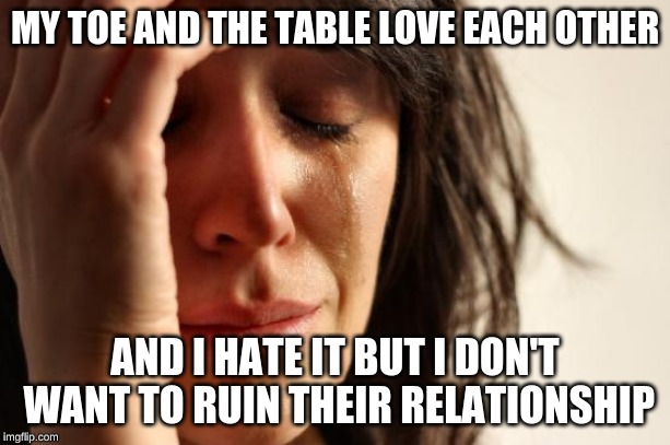 First World Problems | MY TOE AND THE TABLE LOVE EACH OTHER; AND I HATE IT BUT I DON'T WANT TO RUIN THEIR RELATIONSHIP | image tagged in memes,first world problems | made w/ Imgflip meme maker