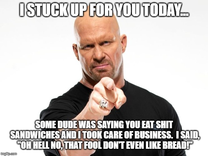 I stuck up for you | I STUCK UP FOR YOU TODAY... SOME DUDE WAS SAYING YOU EAT SHIT SANDWICHES AND I TOOK CARE OF BUSINESS.  I SAID, "OH HELL NO, THAT FOOL DON'T EVEN LIKE BREAD!" | image tagged in bald tough guy pointing at you,tough guy | made w/ Imgflip meme maker